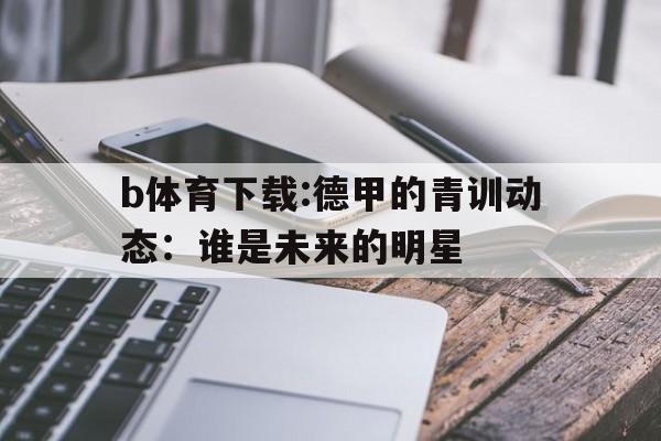 包含b体育下载:德甲的青训动态：谁是未来的明星的词条